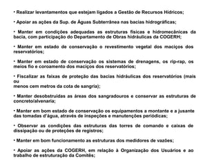 • Realizar levantamentos que estejam ligados a Gestão de Recursos Hídricos;

• Apoiar as ações da Sup. de Águas Subterrânea nas bacias hidrográficas;

• Manter em condições adequadas as estruturas físicas e hidromecânicas da
bacia, com participação do Departamento de Obras hidráulicas da COGERH;

• Manter em estado de conservação o revestimento vegetal dos maciços dos
reservatórios;

• Manter em estado de conservação os sistemas de drenagens, os rip-rap, os
meios fio e coroamento dos maciços dos reservatórios;

• Fiscalizar as faixas de proteção das bacias hidráulicas dos reservatórios (mais
ou
menos cem metros da cota de sangria);

• Manter desobstruídas as áreas dos sangradouros e conservar as estruturas de
concreto/alvenaria;

• Manter em bom estado de conservação os equipamentos a montante e a jusante
das tomadas d’água, através de inspeções e manutenções periódicas;

• Observar as condições das estruturas das torres de comando e caixas de
dissipação ou de proteções de registros;

• Manter em bom funcionamento as estruturas dos medidores de vazões;

• Apoiar as ações da COGERH, em relação à Organização dos Usuários e ao
trabalho de estruturação da Comitês;
 