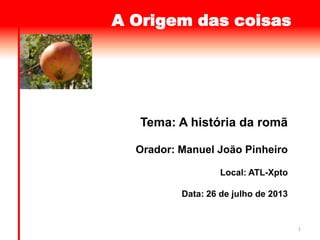 1
A Origem das coisas
Tema: A história da romã
Orador: Manuel João Pinheiro
Local: ATL-Xpto
Data: 26 de julho de 2013
 