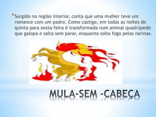 *Surgido na região interior, conta que uma mulher teve um 
romance com um padre. Como castigo, em todas as noites de 
quinta para sexta-feira é transformada num animal quadrúpede 
que galopa e salta sem parar, enquanto solta fogo pelas narinas. 
 