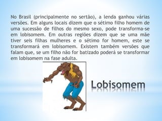 No Brasil (principalmente no sertão), a lenda ganhou várias 
versões. Em alguns locais dizem que o sétimo filho homem de 
uma sucessão de filhos do mesmo sexo, pode transforma-se 
em lobisomem. Em outras regiões dizem que se uma mãe 
tiver seis filhas mulheres e o sétimo for homem, este se 
transformará em lobisomem. Existem também versões que 
falam que, se um filho não for batizado poderá se transformar 
em lobisomem na fase adulta. 
 