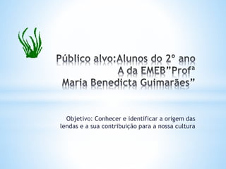 Objetivo: Conhecer e identificar a origem das 
lendas e a sua contribuição para a nossa cultura 
 
