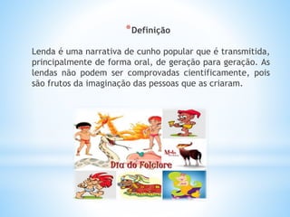 *Definição 
Lenda é uma narrativa de cunho popular que é transmitida, 
principalmente de forma oral, de geração para geração. As 
lendas não podem ser comprovadas cientificamente, pois 
são frutos da imaginação das pessoas que as criaram. 
 