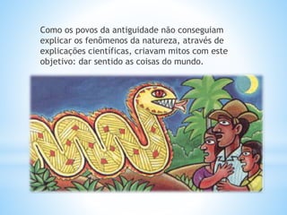 Como os povos da antiguidade não conseguiam 
explicar os fenômenos da natureza, através de 
explicações científicas, criavam mitos com este 
objetivo: dar sentido as coisas do mundo. 
 