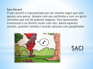 Saci-Pererê 
O saci-pererê é representado por um menino negro que tem 
apenas uma perna. Sempre com seu cachimbo e com um gorro 
vermelho que lhe dá poderes mágicos. Vive aprontando 
travessuras e se diverte muito com isso. Adora espantar 
cavalos, queimar comida e acordar pessoas com gargalhadas. 
 