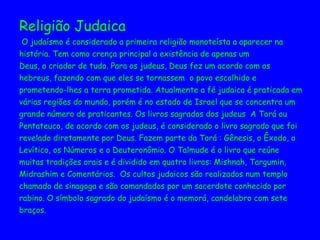 Religião Judaica O judaísmo é considerado a primeira religião monoteísta a aparecer na história. Tem como crença principal a existência de apenas um Deus, o criador de tudo. Para os judeus, Deus fez um acordo com os hebreus, fazendo com que eles se tornassem  o povo escolhido e prometendo-lhes a terra prometida. Atualmente a fé judaica é praticada em várias regiões do mundo, porém é no estado de Israel que se concentra um  grande número de praticantes. Os livros sagrados dos judeus  A Torá ou  Pentateuco, de acordo com os judeus, é considerado o livro sagrado que foi  revelado diretamente por Deus. Fazem parte da Torá : Gênesis, o Êxodo, o  Levítico, os Números e o Deuteronômio. O Talmude é o livro que reúne muitas tradições orais e é dividido em quatro livros: Mishnah, Targumin, Midrashim e Comentários.  Os cultos judaicos são realizados num templo chamado de sinagoga e são comandados por um sacerdote conhecido por  rabino. O símbolo sagrado do judaísmo é o memorá, candelabro com sete braços.  