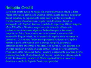 Religião Cristã  A religião cristã surgiu na região da atual Palestina no século I. Essa  região estava sob domínio do Império Romano neste período. Criada por  Jesus, espalhou-se rapidamente pelos quatro cantos do mundo, se  transformando atualmente na religião mais difundida. Jesus foi  perseguido pelo Império Romano, a pedido do imperador Otávio Augusto  (Caio Júlio César Otaviano Augusto), pois defendia idéias muito  contrárias aos interesses vigentes. Defendia a paz, a harmonia, o  respeito um único Deus, o amor entre os homens e era contrário  escravidão. Enquanto isso, os interesses do império eram totalmente  contrários. Os cristãos foram muito perseguidos durante o Império  Romano e para continuarem com a prática religiosa, usavam as  catacumbas para encontros e realização de cultos. O livro sagrado dos  cristãos pode ser dividido em duas partes: Antigo e NovoTestamento.  Principais festas religiosas: Natal : celebra o nascimento de Jesus Cristo  (comemorado todo 25 de dezembro). Páscoa : celebra a ressurreição de  Cristo. Pentecostes : celebra os 50 dias após a Páscoa e recorda a  descida e a unção do Espírito Santo aos apóstolos. 