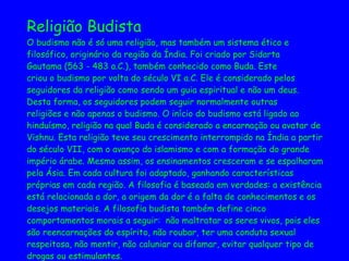 Religião Budista O budismo não é só uma religião, mas também um sistema ético e  filosófico, originário da região da Índia. Foi criado por Sidarta  Gautama (563 - 483 a.C.), também conhecido como Buda. Este  criou o budismo por volta do século VI a.C. Ele é considerado pelos  seguidores da religião como sendo um guia espiritual e não um deus.  Desta forma, os seguidores podem seguir normalmente outras  religiões e não apenas o budismo. O início do budismo está ligado ao  hinduísmo, religião na qual Buda é considerado a encarnação ou avatar de  Vishnu. Esta religião teve seu crescimento interrompido na Índia a partir  do século VII, com o avanço do islamismo e com a formação do grande  império árabe. Mesmo assim, os ensinamentos cresceram e se espalharam  pela Ásia. Em cada cultura foi adaptado, ganhando características  próprias em cada região. A filosofia é baseada em verdades: a existência  está relacionada a dor, a origem da dor é a falta de conhecimentos e os  desejos materiais. A filosofia budista também define cinco  comportamentos morais a seguir:  não maltratar os seres vivos, pois eles  são reencarnações do espírito, não roubar, ter uma conduta sexual  respeitosa, não mentir, não caluniar ou difamar, evitar qualquer tipo de  drogas ou estimulantes.   