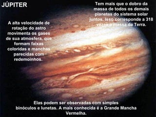 JÚPITER                                  Tem mais que o dobro da
                                        massa de todos os demais
                                         planetas do sistema solar
                                      juntos. Isso corresponde a 318
  A alta velocidade de                    vezes a massa da Terra.
    rotação do astro
  movimenta os gases
 de sua atmosfera, que
     formam faixas
  coloridas e manchas
     parecidas com
     redemoinhos.




             Elas podem ser observadas com simples
     binóculos e lunetas. A mais conhecida é a Grande Mancha
                             Vermelha.
 