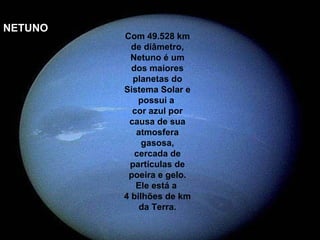 NETUNO
         Com 49.528 km
           de diâmetro,
           Netuno é um
           dos maiores
           planetas do
         Sistema Solar e
             possui a
           cor azul por
          causa de sua
            atmosfera
              gasosa,
            cercada de
          partículas de
          poeira e gelo.
            Ele está a
         4 bilhões de km
             da Terra.
 