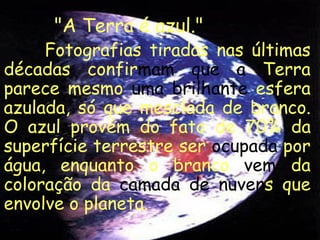 "A Terra é azul."
     Fotografias tiradas nas últimas
décadas confirmam que a Terra
parece mesmo uma brilhante esfera
azulada, só que mesclada de branco.
O azul provém do fato de 70% da
superfície terrestre ser ocupada por
água, enquanto o branco vem da
coloração da camada de nuvens que
envolve o planeta.
 