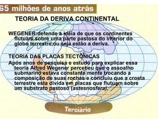 TEORIA DA DERIVA CONTINENTAL

WEGENER:defende a idéia de que os continentes
 flutuam sobre uma parte pastosa do interior do
 globo terrestre,ou seja estão a deriva.

TEORIA DAS PLACAS TECTÔNICAS
Após anos de pesquisa e estudo para explicar essa
  teoria Alfred Wegener percebeu que o assoalho
  submarino estava constante mente trocando a
  composição de suas rochas e concluiu que a crosta
  terrestre esta divida em placas que flutuam sobre
  um substrato pastoso (astesnosfera).
 