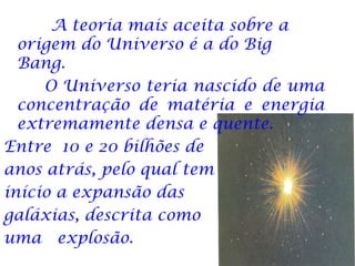 A teoria mais aceita sobre a
  origem do Universo é a do Big
  Bang.
     O Universo teria nascido de uma
  concentração de matéria e energia
  extremamente densa e quente.
Entre 10 e 20 bilhões de
anos atrás, pelo qual tem
início a expansão das
galáxias, descrita como
uma explosão.
 