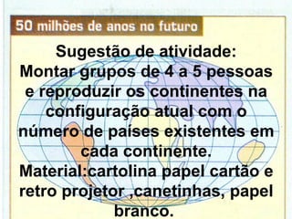 Sugestão de atividade:
Montar grupos de 4 a 5 pessoas
 e reproduzir os continentes na
    configuração atual com o
número de países existentes em
        cada continente.
Material:cartolina papel cartão e
retro projetor ,canetinhas, papel
             branco.
 