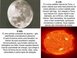 A LUA
                                                  É o único satélite natural da Terra, o
                                                corpo celeste que está mais próximo do
                                                  nosso planeta e o único visitado pelo
                                                 homem até hoje. Em relação à Terra,
                                                   sua massa é 81 vezes menor e seu
                                                   diâmetro, de 3.476 km, 3,66 vezes
                                                 inferior. Sem atmosfera, de superfície
                                                   seca e bem acidentada, apresenta
                                                  montanhas e crateras. Suas regiões
                                                    planas são chamadas de mares.


                    O SOL
 É uma estrela composta de plasma – gás
    eletrificado a temperatura altíssima.
  O astro funciona como uma fornalha, no
     interior da qual acontecem reações
  termonucleares, que fundem átomos de
hidrogênio em hélio. Essas reações liberam
imensa quantidade de energia, que chega à
  Terra na forma de luz visível, calor, raios
   ultravioleta e outros tipos de radiação.
 
