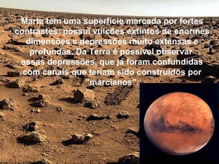 Marte tem uma superfície marcada por fortes
contrastes: possui vulcões extintos de enormes
   dimensões e depressões muito extensas e
    profundas. Da Terra é possível observar
 essas depressões, que já foram confundidas
  com canais que teriam sido construídos por
                 "marcianos".
 