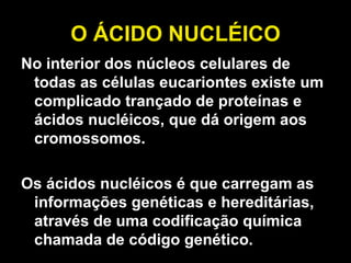 O ÁCIDO NUCLÉICO No interior dos núcleos celulares de todas as células eucariontes existe um complicado trançado de proteínas e ácidos nucléicos, que dá origem aos cromossomos.  Os ácidos nucléicos é que carregam as informações genéticas e hereditárias, através de uma codificação química chamada de código genético.  