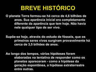 BREVE HISTÓRICO O planeta Terra formou-se há cerca de 4,6 bilhões de anos. Sua aparência inicial era completamente diferente da aparência que tem hoje. Não havia nele qualquer tipo de ser vivo.  Supõe-se hoje, através do estudo de fósseis, que os primeiros seres vivos surgiram provavelmente há cerca de 3,5 bilhões de anos.  Ao longo dos tempos, várias hipóteses foram elaboradas na tentativa de responder como os planetas apareceram - como a hipótese da geração espontânea, a hipótese extraterrestre entre outras.  