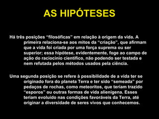 AS HIPÓTESES Há três posições “filosóficas” em relação à origem da vida. A primeira relaciona-se aos mitos da “criação”, que afirmam que a vida foi criada por uma força suprema ou ser superior; essa hipótese, evidentemente, foge ao campo de ação do raciocínio científico, não podendo ser testada e nem refutada pelos métodos usados pela ciência. Uma segunda posição se refere à possibilidade de a vida ter se originado fora do planeta Terra e ter sido “semeada” por pedaços de rochas, como meteoritos, que teriam trazido “esporos” ou outras formas de vida alienígena. Esses teriam evoluído nas condições favoráveis da Terra, até originar a diversidade de seres vivos que conhecemos. 