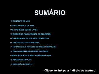 SUMÁRIO O CONCEITO DE VIDA OS MECANISMOS DA VIDA AS HIPÓTESES SOBRE A VIDA A ORIGEM DA VIDA SEGUNDO AS RELIGIÕES AS PRIMEIRAS EXPLICAÇÕES CIENTÍFICAS A HIPÓTESE EXTRATERRESTRE A HIPÓTESE DAS REAÇÕES QUÍMICAS PRIMITIVAS O APARECIMENTO DO CÓDIGO GENÉTICO IDÉIAS RECENTES SOBRE A ORIGEM DA VIDA O PRIMEIRO SER VIVO A DEFINIÇÃO DE MORTE Clique no link para ir direto ao assunto 