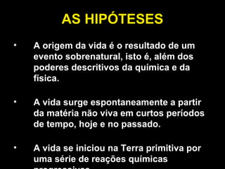 AS HIPÓTESES A origem da vida é o resultado de um evento sobrenatural, isto é, além dos poderes descritivos da química e da física. A vida surge espontaneamente a partir da matéria não viva em curtos períodos de tempo, hoje e no passado. A vida se iniciou na Terra primitiva por uma série de reações químicas progressivas. 