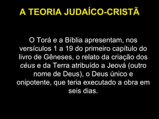 A TEORIA JUDAÍCO-CRISTÃ O Torá e a Bíblia apresentam, nos versículos 1 a 19 do primeiro capítulo do livro de Gêneses, o relato da criação dos  céus  e da Terra atribuído a Jeová (outro nome de Deus), o Deus único e onipotente, que teria executado a obra em seis dias. 