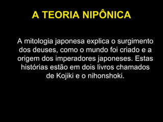 A TEORIA NIPÔNICA A mitologia japonesa explica o surgimento dos deuses, como o mundo foi criado e a origem dos imperadores japoneses. Estas histórias estão em dois livros chamados de Kojiki e o nihonshoki. 