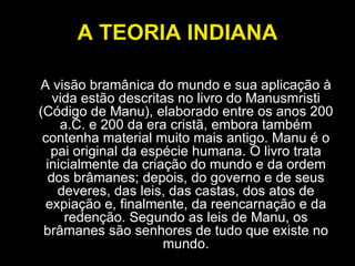 A TEORIA INDIANA A visão bramânica do mundo e sua aplicação à vida estão descritas no livro do Manusmristi (Código de Manu), elaborado entre os anos 200 a.C. e 200 da era cristã, embora também contenha material muito mais antigo. Manu é o pai original da espécie humana. O livro trata inicialmente da criação do mundo e da ordem dos brâmanes; depois, do governo e de seus deveres, das leis, das castas, dos atos de expiação e, finalmente, da reencarnação e da redenção. Segundo as leis de Manu, os brâmanes são senhores de tudo que existe no mundo. 