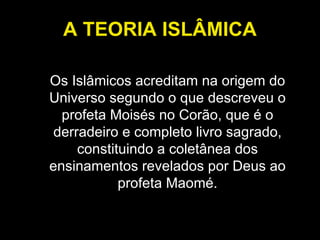 A TEORIA ISLÂMICA Os Islâmicos acreditam na origem do Universo segundo o que descreveu o profeta Moisés no Corão, que é o derradeiro e completo livro sagrado, constituindo a coletânea dos ensinamentos revelados por Deus ao profeta Maomé. 
