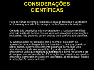 CONSIDERAÇÕES CIENTÍFICAS Para as várias correntes religiosas e para os teólogos é verdadeira a hipótese que a vida foi criada por um fenômeno sobrenatural.  Contudo tais descrições não correspondem a realidade científica, pois não estão de acordo com as várias observações experimentais realizadas, não podendo serem aceitas pela comunidade científica. O Gênesis pode ser utilizado como exemplo, pois além de apresentar uma visão geocêntrica do universo, fala que quando o sol foi criado, já havia não somente o planeta Terra, mas vida abundante por toda sua superfície. A grande maioria dos organismos vivos que habitam ou habitaram a Terra requerem a luz do sol para sua sobrevivência. A formação dos primeiros compostos orgânicos, como demonstrado em laboratório, só foi possível graças à radiação UV provinda do sol.  