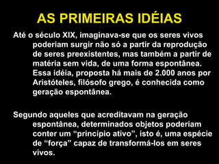AS PRIMEIRAS IDÉIAS Até o século XIX, imaginava-se que os seres vivos poderiam surgir não só a partir da reprodução de seres preexistentes, mas também a partir de matéria sem vida, de uma forma espontânea. Essa idéia, proposta há mais de 2.000 anos por Aristóteles, filósofo grego, é conhecida como geração espontânea.  Segundo aqueles que acreditavam na geração espontânea, determinados objetos poderiam conter um “princípio ativo”, isto é, uma espécie de “força” capaz de transformá-los em seres vivos.  