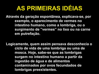 AS PRIMEIRAS IDÉIAS Através da geração espontânea, explicava-se, por exemplo, o aparecimento de vermes no intestino humano, como a lombriga, ou o surgimento de ”vermes” no lixo ou na carne em putrefação.  Logicamente, quem assim pensava desconhecia o ciclo de vida de uma lombriga ou uma de mosca. Hoje, sabe-se que as lombrigas surgem no intestino humano a partir da ingestão de água e de alimentos contaminados por ovos fecundados de lombrigas preexistentes.  