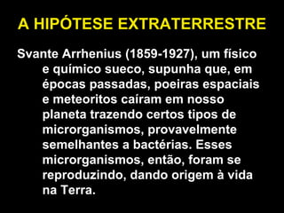 A HIPÓTESE EXTRATERRESTRE Svante Arrhenius (1859-1927), um físico e químico sueco, supunha que, em épocas passadas, poeiras espaciais e meteoritos caíram em nosso planeta trazendo certos tipos de microrganismos, provavelmente semelhantes a bactérias. Esses microrganismos, então, foram se reproduzindo, dando origem à vida na Terra. 