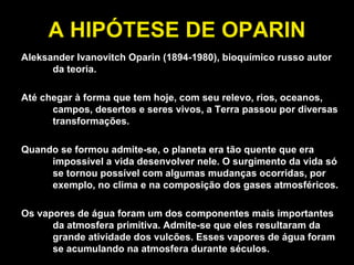 A HIPÓTESE DE OPARIN Aleksander Ivanovitch Oparin (1894-1980), bioquímico russo autor da teoria. Até chegar à forma que tem hoje, com seu relevo, rios, oceanos, campos, desertos e seres vivos, a Terra passou por diversas transformações. Quando se formou admite-se, o planeta era tão quente que era impossível a vida desenvolver nele. O surgimento da vida só se tornou possível com algumas mudanças ocorridas, por exemplo, no clima e na composição dos gases atmosféricos. Os vapores de água foram um dos componentes mais importantes da atmosfera primitiva. Admite-se que eles resultaram da grande atividade dos vulcões. Esses vapores de água foram se acumulando na atmosfera durante séculos. 