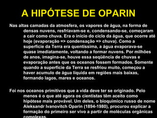 A HIPÓTESE DE OPARIN Nas altas camadas da atmosfera, os vapores de água, na forma de densas nuvens, resfriavam-se e, condensando-se, começaram a cair como chuva. Era o início do ciclo da água, que ocorre até hoje (evaporação => condensação => chuva). Como a superfície da Terra era quentíssima, a água evaporava-se quase imediatamente, voltando a formar nuvens. Por milhões de anos, imagina-se, houve essa seqüência de chuvas e evaporação antes que os oceanos fossem formados. Somente quando a superfície da Terra se resfriou muito, começou a haver acumulo de água líquida em regiões mais baixas, formando lagos, mares e oceanos.           Foi nos oceanos primitivos que a vida deve ter se originado. Pelo menos é o que até agora os cientistas têm aceito como hipótese mais provável. Um deles, o bioquímico russo de nome Aleksandr Ivanovitch Oparin (1894-1980), procurou explicar a formação do primeiro ser vivo a partir de moléculas orgânicas complexas. 