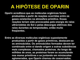 A HIPÓTESE DE OPARIN Oparin acreditava que as moléculas orgânicas foram produzidas a partir de reações ocorridas entre os gases existentes na atmosfera primitiva. Essas reações teriam sido provocadas pela energia do raios ultravioletas do Sol e pelas descargas elétricas dos raios durantes as tempestades, então muito freqüentes. Entre as diversas moléculas orgânicas supostamente produzidas a partir de gases primitivos, destacam-se os aminoácidos. Os aminoácidos formados devem ter combinado entre si dando origem a outras substâncias mais complexas, chamados proteínas. Ao longo de milhões de anos, as proteínas foram se acumulando nos mares primitivos e se juntando em minúsculos aglomerados, que Oparin chamou de coacervados. 