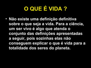 O QUE É VIDA ? Não existe uma definição definitiva sobre o que seja a vida. Para a ciência, um ser vivo é algo que atenda o conjunto das definições apresentadas a seguir, pois sozinhas elas não conseguem explicar o que é vida para a totalidade dos seres do planeta. 