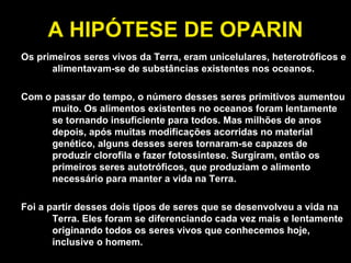A HIPÓTESE DE OPARIN Os primeiros seres vivos da Terra, eram unicelulares, heterotróficos e alimentavam-se de substâncias existentes nos oceanos. Com o passar do tempo, o número desses seres primitivos aumentou muito. Os alimentos existentes no oceanos foram lentamente se tornando insuficiente para todos. Mas milhões de anos depois, após muitas modificações acorridas no material genético, alguns desses seres tornaram-se capazes de produzir clorofila e fazer fotossíntese. Surgiram, então os primeiros seres autotróficos, que produziam o alimento necessário para manter a vida na Terra. Foi a partir desses dois tipos de seres que se desenvolveu a vida na Terra. Eles foram se diferenciando cada vez mais e lentamente originando todos os seres vivos que conhecemos hoje, inclusive o homem. 