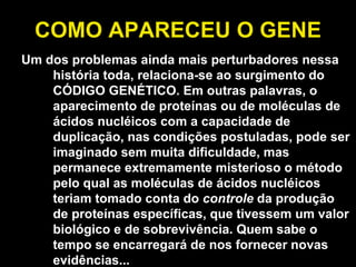 COMO APARECEU O GENE Um dos problemas ainda mais perturbadores nessa história toda, relaciona-se ao surgimento do CÓDIGO GENÉTICO. Em outras palavras, o aparecimento de proteínas ou de moléculas de ácidos nucléicos com a capacidade de duplicação, nas condições postuladas, pode ser imaginado sem muita dificuldade, mas permanece extremamente misterioso o método pelo qual as moléculas de ácidos nucléicos teriam tomado conta do  controle  da produção de proteínas específicas, que tivessem um valor biológico e de sobrevivência. Quem sabe o tempo se encarregará de nos fornecer novas evidências... 