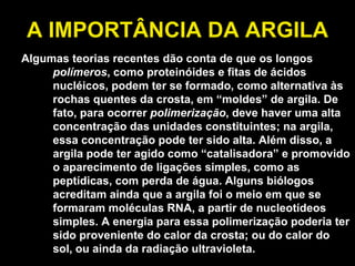 A IMPORTÂNCIA DA ARGILA Algumas teorias recentes dão conta de que os longos  polímeros , como proteinóides e fitas de ácidos nucléicos, podem ter se formado, como alternativa às rochas quentes da crosta, em “moldes” de argila. De fato, para ocorrer  polimerização , deve haver uma alta concentração das unidades constituintes; na argila, essa concentração pode ter sido alta. Além disso, a argila pode ter agido como “catalisadora” e promovido o aparecimento de ligações simples, como as peptídicas, com perda de água. Alguns biólogos acreditam ainda que a argila foi o meio em que se formaram moléculas RNA, a partir de nucleotídeos simples. A energia para essa polimerização poderia ter sido proveniente do calor da crosta; ou do calor do sol, ou ainda da radiação ultravioleta. 
