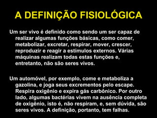 A DEFINIÇÃO FISIOLÓGICA Um ser vivo é definido como sendo um ser capaz de realizar algumas funções básicas, como comer, metabolizar, excretar, respirar, mover, crescer, reproduzir e reagir a estímulos externos. Várias máquinas realizam todas estas funções e, entretanto, não são seres vivos.  Um automóvel, por exemplo, come e metaboliza a gazolina, e joga seus excrementos pelo escape. Respira oxigênio e expira gás carbônico. Por outro lado, algumas bactérias vivem na ausência completa de oxigênio, isto é, não respiram, e, sem dúvida, são seres vivos. A definição, portanto, tem falhas. 