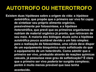 AUTOTROFO OU HETEROTROFO Existem duas hipóteses sobre a origem da vida: a  hipótese autotrófica , que propõe que o primeiro ser vivo foi capaz de sintetizar seu próprio alimento orgânico, possivelmente por fotossíntese, e a  hipótese heterotrófica , que prevê que os primeiros organismos se nutriam de material orgânico já pronto, que retiravam de seu meio. A maioria dos biólogos atuais acha a hipótese autotrófica pouco aceitável devido a um fato simples: para a realização da fotossíntese, uma célula deve dispor de um equipamento bioquímico mais sofisticado do que o equipamento de um heterótrofo. Como admitir que o primeiro ser vivo, produzido através de reações químicas casuais, já possuísse esse grau de sofisticação? É claro que o primeiro ser vivo  poderia  ter surgido complexo; porém é muito menos provável que isso tenha acontecido.   