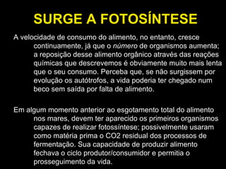SURGE A FOTOSÍNTESE A velocidade de consumo do alimento, no entanto, cresce continuamente, já que o  número  de organismos aumenta; a reposição desse alimento orgânico através das reações químicas que descrevemos é obviamente muito mais lenta que o seu consumo. Perceba que, se não surgissem por evolução os autótrofos, a vida poderia ter chegado num beco sem saída por falta de alimento. Em algum momento anterior ao esgotamento total do alimento nos mares, devem ter aparecido os primeiros organismos capazes de realizar fotossíntese; possivelmente usaram como matéria prima o CO2 residual dos processos de fermentação. Sua capacidade de produzir alimento fechava o ciclo produtor/consumidor e permitia o prosseguimento da vida. 