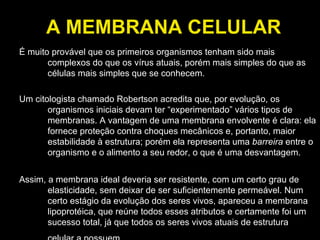 A MEMBRANA CELULAR É muito provável que os primeiros organismos tenham sido mais complexos do que os vírus atuais, porém mais simples do que as células mais simples que se conhecem. Um citologista chamado Robertson acredita que, por evolução, os organismos iniciais devam ter “experimentado” vários tipos de membranas. A vantagem de uma membrana envolvente é clara: ela fornece proteção contra choques mecânicos e, portanto, maior estabilidade à estrutura; porém ela representa uma  barreira  entre o organismo e o alimento a seu redor, o que é uma desvantagem. Assim, a membrana ideal deveria ser resistente, com um certo grau de elasticidade, sem deixar de ser suficientemente permeável. Num certo estágio da evolução dos seres vivos, apareceu a membrana lipoprotéica, que reúne todos esses atributos e certamente foi um sucesso total, já que todos os seres vivos atuais de estrutura celular a possuem.   