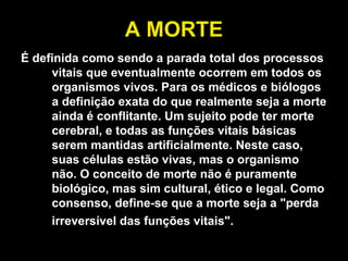 A MORTE É definida como sendo a parada total dos processos vitais que eventualmente ocorrem em todos os organismos vivos. Para os médicos e biólogos a definição exata do que realmente seja a morte ainda é conflitante. Um sujeito pode ter morte cerebral, e todas as funções vitais básicas serem mantidas artificialmente. Neste caso, suas células estão vivas, mas o organismo não. O conceito de morte não é puramente biológico, mas sim cultural, ético e legal. Como consenso, define-se que a morte seja a "perda irreversível das funções vitais".   