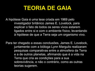 TEORIA DE GAIA A hipótese Gaia é uma tese criada em 1969 pelo investigador britânico James E. Lovelock, para explicar o fato de todos os seres vivos estarem ligados entre si e com o ambiente físico, levantando à hipótese de que a Terra seja um organismo vivo.  Para ter chegado a essas conclusões, James E. Lovelock, juntamente com a bióloga Lynn Margulis realizaram pesquisas comparativas entre a atmosfera da Terra e a de outros planetas, afirmando que é a vida na Terra que cria as condições para a sua sobrevivência, e não o contrário, como as outras teorias sugerem. 