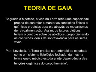 TEORIA DE GAIA Segunda a hipótese, a vida na Terra teria uma capacidade própria de controlar e manter as condições físicas e químicas propícias para ela através de mecanismos de retroalimentação. Assim, os fatores bióticos teriam o controle sobre os abióticos, proporcionando as condições ideais de sobrevivência para os seres vivos.  Para Lovelock, “a Terra precisa ser entendida e estudada como um sistema fisiológico fechado, da mesma forma que o médico estuda a interdependência das funções orgânicas do corpo humano”.   