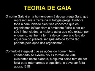 TEORIA DE GAIA O nome Gaia é uma homenagem à deusa grega Gaia, que representava a Terra na mitologia grega. Embora toda a comunidade científica concorde que os organismos influenciam o ambiente físico e por ele são influenciados, a maioria acha que não existe, por enquanto, nenhuma forma de comprovar o fato do equilíbrio do planeta ser ajustado de forma tão perfeita pela ação dos organismos.  Contudo é inegável que as ações do homem tem condenado ao extermínio as formas de vida existentes neste planeta, e alguma coisa tem de ser feita para retomarmos o equilíbrio, e deve ser feita agora, já !!! 