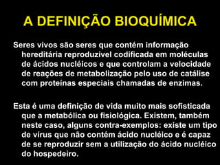 A DEFINIÇÃO BIOQUÍMICA Seres vivos são seres que contém informação hereditária reproduzível codificada em moléculas de ácidos nucléicos e que controlam a velocidade de reações de metabolização pelo uso de catálise com proteínas especiais chamadas de enzimas.  Esta é uma definição de vida muito mais sofisticada que a metabólica ou fisiológica. Existem, também neste caso, alguns contra-exemplos: existe um tipo de vírus que não contém ácido nucléico e é capaz de se reproduzir sem a utilização do ácido nucléico do hospedeiro. 