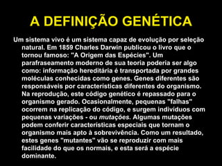 A DEFINIÇÃO GENÉTICA Um sistema vivo é um sistema capaz de evolução por seleção natural. Em 1859 Charles Darwin publicou o livro que o tornou famoso: "A Origem das Espécies". Um parafraseamento moderno de sua teoria poderia ser algo como: informação hereditária é transportada por grandes moléculas conhecidas como genes. Genes diferentes são responsáveis por características diferentes do organismo. Na reprodução, este código genético é repassado para o organismo gerado. Ocasionalmente, pequenas "falhas" ocorrem na replicação do código, e surgem indivíduos com pequenas variações - ou  mutações.  Algumas mutações podem conferir características especiais que tornam o organismo mais apto à sobrevivência. Como um resultado, estes genes "mutantes" vão se reproduzir com mais facilidade do que os normais, e esta será a espécie dominante.   