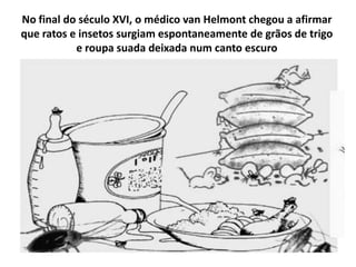 No final do século XVI, o médico van Helmont chegou a afirmar
que ratos e insetos surgiam espontaneamente de grãos de trigo
           e roupa suada deixada num canto escuro
 